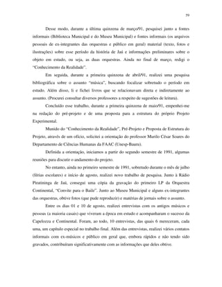 59


       Desse modo, durante a última quinzena de março/91, pesquisei junto a fontes
informais (Biblioteca Municipal e do Museu Municipal) e fontes informais (os arquivos
pessoais de ex-integrantes das orquestras e público em geral) material (texto, fotos e
ilustrações) sobre esse período da história de Jaú e informações preliminares sobre o
objeto em estudo, ou seja, as duas orquestras. Ainda no final de março, redigi o
“Conhecimento da Realidade”.
       Em seguida, durante a primeira quinzena de abril/91, realizei uma pesquisa
bibliográfica sobre o assunto “música”, buscando focalizar sobretudo o período em
estudo. Além disso, li e fichei livros que se relacionavam direta e indiretamente ao
assunto. (Procurei consultar diversos professores a respeito de sugestões de leitura).
       Concluído esse trabalho, durante a primeira quinzena de maio/91, empenhei-me
na redação do pré-projeto e de uma proposta para a estrutura do próprio Projeto
Experimental.
       Munido do “Conhecimento da Realidade”, Pré-Projeto e Proposta de Estrutura do
Projeto, através de um ofício, solicitei a orientação do professor Murilo César Soares do
Departamento de Ciências Humanas da FAAC (Unesp-Bauru).
       Definida a orientação, iniciamos a partir do segundo semestre de 1991, algumas
reuniões para discutir o andamento do projeto.
       No entanto, ainda no primeiro semestre de 1991, sobretudo durante o mês de julho
(férias escolares) e início de agosto, realizei novo trabalho de pesquisa. Junto à Rádio
Piratininga de Jaú, consegui uma cópia da gravação do primeiro LP da Orquestra
Continental, “Convite para o Baile”. Junto ao Museu Municipal e alguns ex-integrantes
das orquestras, obtive fotos (que pude reproduzir) e matérias de jornais sobre o assunto.
       Entre os dias 01 e 10 de agosto, realizei entrevistas com os antigos músicos e
pessoas (a maioria casais) que viveram a época em estudo e acompanharam o sucesso da
Capelozza e Continental. Foram, ao todo, 10 entrevistas, das quais 6 mereceram, cada
uma, um capítulo especial no trabalho final. Além das entrevistas, realizei vários contatos
informais com ex-músicos e público em geral que, embora rápidos e não tendo sido
gravados, contribuíram significativamente com as informações que deles obtive.
 