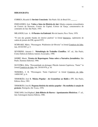 61


BIBLIOGRAFIA


CORREA, Ricardo S. Ouvinte Consciente. São Paulo. Ed. do Brasil SA ______.

FERNANDES, José. Vultos e fatos da História de Jaú. Edição conjunta extraordinária
do Correio da Noroeste, Correio da Capital, Correio de Garça, comemorativa do
centenário de Jaú, São Paulo, 1955.

MILANESI, Luiz A . O Paraíso via Embratel. Rio de Janeiro, Paz e Terra, 1978.

“O som das grandes bandas do interior paulista” in Jornal Internews, suplemento de
cadeia de jornais da CBI, agosto/1975.

SCHWARZ, Mário. “Personagem: Waldomiro de Oliveira” in Jornal Comércio do Jahu,
Jaú, 25/10/1987, p. 5.

SEVERINO, Antonio J. Metodologia do Trabalho Científico. 16a. ed., São Paulo,
Cortez Editora & Editora Autores Associados, 1990.

SODRÉ, Muniz. Técnica de Reportagem: Notas sobre a Narrativa Jornalística. São
Paulo, Summus Editorial, 1986.

SUCUPIRA, Zélia. “Personalidade em destaque: Plácido Antonio Capelozza, ‘Tunin’” in
Jornal Comércio do Jahu, Jaú, 29/10/1978, p. 10.

TEIXEIRA, J. H. “Personagem: Tunin Capelozza” in Jornal Comércio do Jahu,
14/09/1987, p. 6.

TINHORÃO, José R. Música Popular - do Gramofone ao Rádio e TV. São Paulo,
Editora Ática, 1981.

TINHORÃO, José R. Pequena história da música popular - Da modinha à canção de
protesto. Petrópolis, Ed. Vozes, 1978.

TOSCANO, José Raphael. João Ribeiro de Barros - Apontamentos Históricos. 1a. ed.,
Jaú, Cartonagem Jauense Editora, 1986.
 