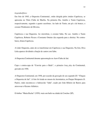 62


Legendas/fotos:
Em foto de 1945, a Orquestra Continental., então dirigida pelos irmãos Capelozza, se
apresenta no Tênis Clube de Marília. Na primeira fila, Amélio e Tunin Capelozza,
respectivamente, segundo e quarto saxofones. Ao lado de Tunin, em pé e de branco, o
crooner Waldomiro de Oliveira.


Capelozza e sua Orquestra. Ao microfone, o crooner Sabu. No sax: Amélio e Tunin
Capelozza, Roberto Pavan e Constante Ometto (da esquerda para a direita). No contra-
baixo, Irineu Capelozza.


A Líder Orquestra, antes de se transformar em Capelozza e sua Orquestra. Na foto, Diva
Loka aparece dividindo a função de cantor com Sabu.


A Orquestra Continental durante apresentação no Aero Clube de Jaú.


Capa e contra-capa de “Convite para o Baile”, o primeiro long play da Continental,
gravado em 1958.


A Orquestra Continental, em 1958, por ocasião da gravação do seu segundo LP, “Chegou
a Orquestra de Jaú”. A foto foi tirada no museu da Aeronáutica, no Parque Ibirapuera (S.
Paulo), onde encontra-se o hidroavião “Jahú”, usado por João Ribeiro de Barros para
atravessar o Oceano Atlântico.


O ônibus “Marta Rocha” (1959): mais um baile na cidade de Conchas (SP).
 