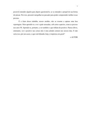 7


possível entender alguém para depois questioná-lo, se se entender o porquê de sua forma
de pensar. Por isso, procurei mergulhar no passado para poder compreender melhor essas
pessoas.
       E o fruto desse trabalho, nesses moldes, não se resume a apenas uma boa
reportagem. Nem aprende-se a ver o quão atrasadas, sob certos aspectos, eram as pessoas
nos anos 50. Aprende-se, portanto, a ver também o que tinham de positivo. Parece óbvio,
entretanto, ver o positivo nas coisas não é uma atitude comum nos nossos dias. E não
seria isso, por um acaso, o que está faltando, hoje, à imprensa em geral?
                                                                            o AUTOR
 