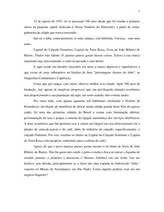 9


         15 de agosto de 1953. Já se passaram 100 anos desde que foi rezada a primeira
missa na pequena capela dedicada à Nossa Senhora do Patrocínio, a partir de então,
padroeira da cidade que estava nascendo.
         Jaú ou o Jahu, como preferem os mais antigos, está diferente. Cresceu... mas nem
tanto.
         Capital do Calçado Feminino, Capital da Terra Roxa, Terra de João Ribeiro de
Barros. Títulos não faltam. O jauense parece gostar dessas coisas. Talvez a sua marca
registrada seja, precisamente, o culto ao passado e seus heróis.
         E aqui reside um desafio: descobrir em meio a tantos adjetivos e superlativos o
que existe de mais substantivo na história de duas “personagens ilustres do Jahu”: as
Orquestras Continental e Capelozza.
         Como que por etapas, caro leitor, observe melhor essa cidade. Após 100 anos de
fundação, Jaú, apesar de inegáveis progressos que sua privilegiada situação econômica
tem proporcionado a sua população até aqui, em certo sentido, não evoluiu muito.
         Por outro lado, com apenas quarenta mil habitantes (incluindo o Distrito de
Potunduva), ela dispõe de benefícios de deixar muita cidade grande deste País de queixo
caído: foi uma das primeiras cidades do Brasil a contar com iluminação elétrica,
pavimentação de ruas e praças e sistema de ligação automática dos serviços telefônicos.
A base econômica que lhe permitiu esse e outros privilégios em sua infra-estrutura foi o
plantio de cana-de-açúcar e do café, além da indústria do calçado, especificamente, o
calçado feminino. Por isso, recebeu os títulos de Capital do Calçado Feminino e Capital
da Terra Roxa (solo propício, sobretudo, para a cultura do café).
         Agora, do que o povo jauense parece gostar mesmo é do título de Terra de João
Ribeiro de Barros. Não há quem não estufe o peito e encha a boca ao narrar a façanha do
aviador jauense, o primeiro a atravessar o Oceano Atlântico em um avião. Um ato
heróico, sem dúvida, principalmente se o leitor der uma espiada no hidroavião “Jahu”,
exposto no Museu da Aeronáutica, em São Paulo. Como alguém poderia voar em um
negócio daqueles?
 