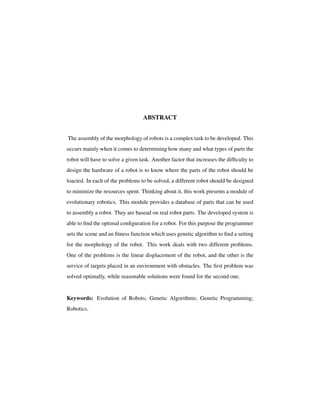 ABSTRACT
The assembly of the morphology of robots is a complex task to be developed. This
occurs mainly when it comes to determining how many and what types of parts the
robot will have to solve a given task. Another factor that increases the difﬁculty to
design the hardware of a robot is to know where the parts of the robot should be
loacted. In each of the problems to be solved, a different robot should be designed
to minimize the resources spent. Thinking about it, this work presents a module of
evolutionary robotics. This module provides a database of parts that can be used
to assembly a robot. They are basead on real robot parts. The developed system is
able to ﬁnd the optimal conﬁguration for a robot. For this purpose the programmer
sets the scene and an ﬁtness function which uses genetic algorithm to ﬁnd a setting
for the morphology of the robot. This work deals with two different problems.
One of the problems is the linear displacement of the robot, and the other is the
service of targets placed in an environment with obstacles. The ﬁrst problem was
solved optimally, while reasonable solutions were found for the second one.
Keywords: Evolution of Robots; Genetic Algorithms; Genetic Programming;
Robotics.
 