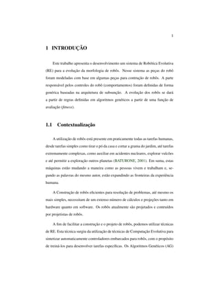 1
1 INTRODUÇÃO
Este trabalho apresenta o desenvolvimento um sistema de Robótica Evolutiva
(RE) para a evolução da morfologia de robôs. Nesse sistema as peças do robô
foram modeladas com base em algumas peças para contrução de robôs. A parte
responsável pelos controles do robô (comportamentos) foram deﬁnidas de forma
genérica baseadas na arquitetura de subsunção. A evolução dos robôs se dará
a partir de regras deﬁnidas em algoritmos genéticos a partir de uma função de
avaliação (ﬁtness).
1.1 Contextualização
A utilização de robôs está presente em praticamente todas as tarefas humanas,
desde tarefas simples como tirar o pó da casa e cortar a grama do jardim, até tarefas
extremamente complexas, como auxiliar em acidentes nucleares, explorar vulcões
e até permitir a exploração outros planetas (BATURONE, 2001). Em suma, estas
máquinas estão mudando a maneira como as pessoas vivem e trabalham e, se-
gundo as palavras do mesmo autor, estão expandindo as fronteiras da experiência
humana.
A Construção de robôs eﬁcientes para resolução de problemas, até mesmo os
mais simples, necessitam de um extenso número de cálculos e projeções tanto em
hardware quanto em software. Os robôs atualmente são projetados e contruídos
por projetistas de robôs.
A ﬁm de facilitar a construção e o projeto de robôs, podemos utilizar técnicas
de RE. Esta técnica surgiu da utilização de técnicas de Computação Evolutiva para
sintetizar automaticamente controladores embarcados para robôs, com o propósito
de treiná-los para desenvolver tarefas especíﬁcas. Os Algoritmos Genéticos (AG)
 