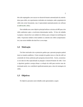 2
têm sido empregados com sucesso no desenvolvimento automatizado de controla-
dores para robôs, em experimentos realizados em simulação, onde a população de
robôs não existe ﬁsicamente, mas é representada matematicamente em software
(CARVALHO, 2002).
Este trabalho tem como objetivo principal utilizar as técnicas de RE para criar
robôs autônomos aptos a resolverem determinadas tarefas. O foco do trabalho
é projetar e desenvolver um módulo de robótica para evolução da morfologia de
robôs. O presente módulo evolui também os controles dos robôs (comportamen-
tos), mas neste trabalho não dará foco a essa etapa.
1.2 Motivação
Um fator motivador são os potenciais ganhos que a presente pesquisa poderá
trazer ao mundo acadêmico. Como exemplo de ganhos tem-se o fato do robô ser
construído de forma autônoma pelo programa desenvolvido. Assim, economiza-
se em mão de obra especializada na projeção e desenvolvimento do robô. Caso
o algoritmo genético consiga efetuar a evolução do robô para resolver uma de-
terminada tarefa, isso contribuirá signiﬁcativamente para a área de montagens de
robôs.
1.3 Objetivos
Os objetivos presentes neste trabalho serão apresentados a seguir.
 