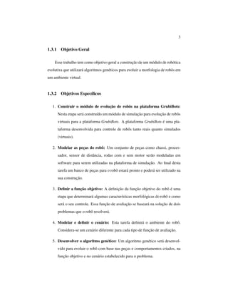 3
1.3.1 Objetivo Geral
Esse trabalho tem como objetivo geral a construção de um módulo de robótica
evolutiva que utilizará algoritmos genéticos para evoluir a morfologia de robôs em
um ambiente virtual.
1.3.2 Objetivos Especíﬁcos
1. Construir o módulo de evolução de robôs na plataforma GrubiBots:
Nesta etapa será construído um módulo de simulação para evolução de robôs
virtuais para a plataforma GrubiBots. A plataforma GrubiBots é uma pla-
taforma desenvolvida para controle de robôs tanto reais quanto simulados
(virtuais).
2. Modelar as peças do robô: Um conjunto de peças como chassi, proces-
sador, sensor de distância, rodas com e sem motor serão modeladas em
software para serem utilizadas na plataforma de simulação. Ao ﬁnal desta
tarefa um banco de peças para o robô estará pronto e poderá ser utilizado na
sua construção.
3. Deﬁnir a função objetivo: A deﬁnição da função objetivo do robô é uma
etapa que determinará algumas características morfológicas do robô e como
será o seu controle. Essa função de avaliação se baseará na solução de dois
problemas que o robô resolverá.
4. Modelar e deﬁnir o cenário: Esta tarefa deﬁnirá o ambiente do robô.
Considera-se um cenário diferente para cada tipo de função de avaliação.
5. Desenvolver o algoritmo genético: Um algoritmo genético será desenvol-
vido para evoluir o robô com base nas peças e comportamentos criados, na
função objetivo e no cenário estabelecido para o problema.
 