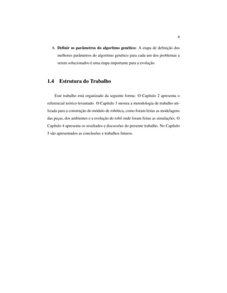 4
6. Deﬁnir os parâmetros do algoritmo genético: A etapa de deﬁnição dos
melhores parâmetros do algoritmo genético para cada um dos problemas a
serem solucionados é uma etapa importante para a evolução.
1.4 Estrutura do Trabalho
Este trabalho está organizado da seguinte forma: O Capítulo 2 apresenta o
referencial teórico levantado. O Capítulo 3 mostra a metodologia de trabalho uti-
lizada para a construção do módulo de robótica, como foram feitas as modelagens
das peças, dos ambientes e a evolução do robô onde foram feitas as simulações. O
Capítulo 4 apresenta os resultados e discussões do presente trabalho. No Capítulo
5 são apresentados as conclusões e trabalhos futuros.
 