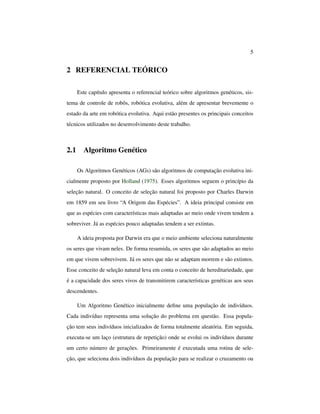 5
2 REFERENCIAL TEÓRICO
Este capítulo apresenta o referencial teórico sobre algoritmos genéticos, sis-
tema de controle de robôs, robótica evolutiva, além de apresentar brevemente o
estado da arte em robótica evolutiva. Aqui estão presentes os principais conceitos
técnicos utilizados no desenvolvimento deste trabalho.
2.1 Algoritmo Genético
Os Algoritmos Genéticos (AGs) são algoritmos de computação evolutiva ini-
cialmente proposto por Holland (1975). Esses algoritmos seguem o princípio da
seleção natural. O conceito de seleção natural foi proposto por Charles Darwin
em 1859 em seu livro “A Origem das Espécies”. A ideia principal consiste em
que as espécies com características mais adaptadas ao meio onde vivem tendem a
sobreviver. Já as espécies pouco adaptadas tendem a ser extintas.
A ideia proposta por Darwin era que o meio ambiente seleciona naturalmente
os seres que vivam neles. De forma resumida, os seres que são adaptados ao meio
em que vivem sobrevivem. Já os seres que não se adaptam morrem e são extintos.
Esse conceito de seleção natural leva em conta o conceito de hereditariedade, que
é a capacidade dos seres vivos de transmitirem características genéticas aos seus
descendentes.
Um Algoritmo Genético inicialmente deﬁne uma população de indivíduos.
Cada indivíduo representa uma solução do problema em questão. Essa popula-
ção tem seus indivíduos inicializados de forma totalmente aleatória. Em seguida,
executa-se um laço (estrutura de repetição) onde se evolui os indivíduos durante
um certo número de gerações. Primeiramente é executada uma rotina de sele-
ção, que seleciona dois indivíduos da população para se realizar o cruzamento ou
 