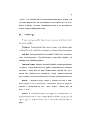6
crossover. Um novo individuo é gerado nessa recombinação, em seguida, ele é
processado por uma rotina que realiza mutações em sua codiﬁcação. Esse proce-
dimento de seleção, cruzamento e mutação é executado até que a população da
próxima geração seja totalmente gerada.
2.1.1 Terminologia
A seguir serão apresentados alguns termos sobre a área de AG que são utili-
zados neste trabalho:
População: Conjunto de indivíduos que representam várias soluções para o
problema. Em geral, os indivíduos da população melhoram ao longo das gerações.
Indivíduo: Um simples membro da população. Um indivíduo é uma solução
para o problema proposto. Cada indivíduo possui uma aptidão associada a sua
qualidade como solução do problema.
Função de Fitness: Também chamada de função de avaliação ou ainda fun-
ção objetivo. Tem por objetivo avaliar as soluções representadas pelos indivíduos,
associando a cada um deles uma nota de acordo com sua qualidade. Esta função
leva em conta características do problema para calcular a aptidão do indivíduo,
dessa forma são necessárias diferentes funções de ﬁtness para problemas distintos.
Seleção: A técnica de seleção consiste na forma de selecionar os indiví-
duos da população para se reproduzirem. Existem vários métodos de seleção en-
contrados na literatura entre eles tem-se a Roleta, Torneio e Torneio-q (BENTO;
KAGAN, 2008).
Torneio: É o operador de seleção mais simples de ser implementado. Seu
funcionamento consiste no sorteio aleatório de dois indivíduos da população, em
seguida, pega-se o melhor indivíduo entre os selecionados (BENTO; KAGAN,
2008).
 