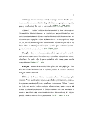 7
Torneio-q: É uma variante do método de seleção Torneio. Seu funciona-
mento consiste no sorteio aleatório de q indivíduos da população, em seguida,
pega-se o melhor indivíduo entre os selecionados (BENTO; KAGAN, 2008).
Crossover: Também conhecido como cruzamento ou ainda recombinação.
São escolhidos dois indivíduos para se reproduzirem. A recombinação é um pro-
cesso que imita o processo biológico de reprodução sexuada: os descendentes re-
cebem em seu código genético parte do código genético do pai1 e parte do código
do pai2. Esta recombinação garante que os melhores indivíduos sejam capazes de
trocar entre si as informações que os levam a ser mais aptos a sobreviver, e assim,
gerar descendentes ainda mais aptos (GOLDBERG, 1989).
Mutação: É um operador que tem como objetivo permitir maior variabili-
dade genética na população, impedindo que a busca ﬁque estagnada em um mí-
nimo local. Em geral o valor da taxa de mutação é baixo para a grande maioria
dos problemas (GOLDBERG, 1989).
Gerações: Número de vezes que criará (gerará) um nova população. Este
fator é associado a hereditariedade do algoritmo genético. A cada nova geração as
soluções tendem a melhorar.
Elitismo: A ideia do elitismo é manter as melhores soluções na geração
seguinte. Assim quando cria-se uma nova população por cruzamento e mutação,
tem-se uma grande chance de perder os melhores cromossomos. Elitismo é o nome
da técnica que primeiro copia os melhores indivíduos para a nova população. O
restante da população é construída de forma tradicional, através de cruzamento e
mutação. O elitismo pode aumentar rapidamente o desempenho do AG, porque
previne a perda da melhor solução já encontrada (BENTO; KAGAN, 2008).
 