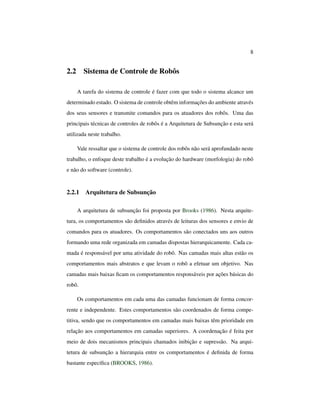 8
2.2 Sistema de Controle de Robôs
A tarefa do sistema de controle é fazer com que todo o sistema alcance um
determinado estado. O sistema de controle obtêm informações do ambiente através
dos seus sensores e transmite comandos para os atuadores dos robôs. Uma das
principais técnicas de controles de robôs é a Arquitetura de Subsunção e esta será
utilizada neste trabalho.
Vale ressaltar que o sistema de controle dos robôs não será aprofundado neste
trabalho, o enfoque deste trabalho é a evolução do hardware (morfologia) do robô
e não do software (controle).
2.2.1 Arquitetura de Subsunção
A arquitetura de subsunção foi proposta por Brooks (1986). Nesta arquite-
tura, os comportamentos são deﬁnidos através de leituras dos sensores e envio de
comandos para os atuadores. Os comportamentos são conectados uns aos outros
formando uma rede organizada em camadas dispostas hierarquicamente. Cada ca-
mada é responsável por uma atividade do robô. Nas camadas mais altas estão os
comportamentos mais abstratos e que levam o robô a efetuar um objetivo. Nas
camadas mais baixas ﬁcam os comportamentos responsáveis por ações básicas do
robô.
Os comportamentos em cada uma das camadas funcionam de forma concor-
rente e independente. Estes comportamentos são coordenados de forma compe-
titiva, sendo que os comportamentos em camadas mais baixas têm prioridade em
relação aos comportamentos em camadas superiores. A coordenação é feita por
meio de dois mecanismos principais chamados inibição e supressão. Na arqui-
tetura de subsunção a hierarquia entre os comportamentos é deﬁnida de forma
bastante especíﬁca (BROOKS, 1986).
 