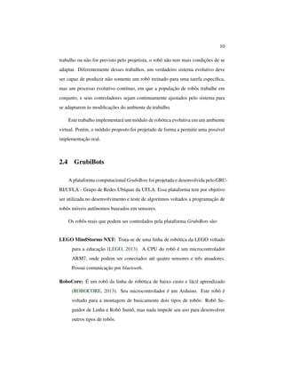 10
trabalho ou não for previsto pelo projetista, o robô não tem mais condições de se
adaptar. Diferentemente desses trabalhos, um verdadeiro sistema evolutivo deve
ser capaz de produzir não somente um robô treinado para uma tarefa especíﬁca,
mas um processo evolutivo contínuo, em que a população de robôs trabalhe em
conjunto, e seus controladores sejam continuamente ajustados pelo sistema para
se adaptarem às modiﬁcações do ambiente de trabalho.
Este trabalho implementará um módulo de robótica evolutiva em um ambiente
virtual. Porém, o módulo proposto foi projetado de forma a permitir uma possível
implementação real.
2.4 GrubiBots
A plataforma computacional GrubiBots foi projetada e desenvolvida pelo GRU-
BI/UFLA - Grupo de Redes Ubíquas da UFLA. Essa plataforma tem por objetivo
ser utilizada no desenvolvimento e teste de algoritmos voltados a programação de
robôs móveis autônomos baseados em sensores.
Os robôs reais que podem ser controlados pela plataforma GrubiBots são:
LEGO MindStorms NXT: Trata-se de uma linha de robótica da LEGO voltado
para a educação (LEGO, 2013). A CPU do robô é um microcontrolador
ARM7, onde podem ser conectados até quatro sensores e três atuadores.
Possui comunicação por bluetooth.
RoboCore: É um robô da linha de robótica de baixo custo e fácil aprendizado
(ROBOCORE, 2013). Seu microcontrolador é um Arduino. Este robô é
voltado para a montagem de basicamente dois tipos de robôs: Robô Se-
guidor de Linha e Robô Sumô, mas nada impede seu uso para desenvolver
outros tipos de robôs.
 