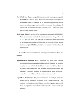 11
Parrot Ar.Drone: Trata-se um quadricóptero comercial vendido pela companhia
Parrot SA (SEYDOUX, 2014). Este drone possuí diversas características
tecnológicas, como a capacidade de ser programado e controlado remota-
mente, capacidade de gravar e transmitir remotamente vídeos, é capaz de
ser utilizado em ambientes fechados e também possuí a capacidade de voo
estável e capacidade de planar.
Grubi Sumo Robot: É um robô móvel construído no laboratório GRUBI/UFLA.
Trata-se de um robô construído baseado na plataforma Stomper Sumo Kit
(LYNXMOTION, 2014). Este robô pode ser controlado a distância utilizando-
se tecnologia de comunicação bluetooth e um protocolo próprio também
desenvolvido pelo GRUBI, ele também é capaz de movimentar objetos de
pequeno porte.
O GrubiBots possui as características tecnológicas/arquitetônicas abaixo rela-
cionadas.
Implementado na linguagem Java: A linguagem Java possui como vantagem
ser multiplataforma, essa característica permite ﬂexibilidade no que tange
o deployment dos módulos do GrubiBots, ou seja, os módulos poderão ser
executados em computadores com diferentes arquiteturas e sistemas ope-
racionais. Uma outra vantagem da linguagem é sua ampla divulgação e
aceitação na comunidade acadêmica nacional e internacional.
Capacidades de Simulação: Em geral as ferramentas de simulação incorporam
a capacidade de simular leis da física de forma a tornar a simulação a mais
realística possível, essa caraterística tem por objetivo garantir que os resul-
tados dos algoritmos executados na versão simulada e na versão real sejam
similares.
 