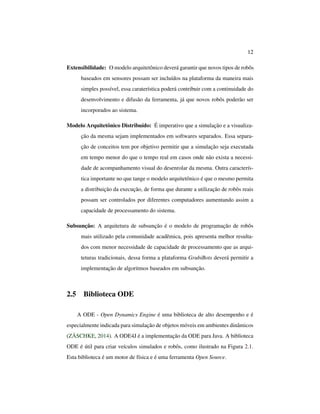 12
Extensibilidade: O modelo arquitetônico deverá garantir que novos tipos de robôs
baseados em sensores possam ser incluídos na plataforma da maneira mais
simples possível, essa caraterística poderá contribuir com a continuidade do
desenvolvimento e difusão da ferramenta, já que novos robôs poderão ser
incorporados ao sistema.
Modelo Arquitetônico Distribuído: É imperativo que a simulação e a visualiza-
ção da mesma sejam implementados em softwares separados. Essa separa-
ção de conceitos tem por objetivo permitir que a simulação seja executada
em tempo menor do que o tempo real em casos onde não exista a necessi-
dade de acompanhamento visual do desenrolar da mesma. Outra caracterís-
tica importante no que tange o modelo arquitetônico é que o mesmo permita
a distribuição da execução, de forma que durante a utilização de robôs reais
possam ser controlados por diferentes computadores aumentando assim a
capacidade de processamento do sistema.
Subsunção: A arquitetura de subsunção é o modelo de programação de robôs
mais utilizado pela comunidade acadêmica, pois apresenta melhor resulta-
dos com menor necessidade de capacidade de processamento que as arqui-
teturas tradicionais, dessa forma a plataforma GrubiBots deverá permitir a
implementação de algoritmos baseados em subsunção.
2.5 Biblioteca ODE
A ODE - Open Dynamics Engine é uma biblioteca de alto desempenho e é
especialmente indicada para simulação de objetos móveis em ambientes dinâmicos
(ZÄSCHKE, 2014). A ODE4J é a implementação da ODE para Java. A biblioteca
ODE é útil para criar veículos simulados e robôs, como ilustrado na Figura 2.1.
Esta biblioteca é um motor de física e é uma ferramenta Open Source.
 