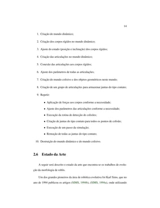 14
1. Criação do mundo dinâmico;
2. Criação dos corpos rígidos no mundo dinâmico;
3. Ajuste do estado (posição e inclinação) dos corpos rígidos;
4. Criação das articulações no mundo dinâmico;
5. Conexão das articulações aos corpos rígidos;
6. Ajuste dos parâmetros de todas as articulações;
7. Criação do mundo colisivo e dos objetos geométricos neste mundo;
8. Criação de um grupo de articulações para armazenar juntas do tipo contato;
9. Repetir:
• Aplicação de forças aos corpos conforme a necessidade;
• Ajuste dos parâmetros das articulações conforme a necessidade;
• Execução da rotina de detecção de colisões;
• Criação de juntas do tipo contato para todos os pontos de colisão;
• Execução de um passo da simulação;
• Remoção de todas as juntas do tipo contato;
10. Destruição do mundo dinâmico e do mundo colisivo.
2.6 Estado da Arte
A seguir será descrito o estado da arte que encontra-se os trabalhos de evolu-
ção da morfologia de robôs.
Um dos grandes pioneiros da área de robótica evolutiva foi Karl Sims, que no
ano de 1994 publicou os artigos (SIMS, 1994b), (SIMS, 1994a), onde utilizando
 
