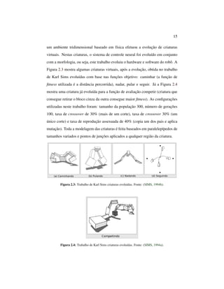 15
um ambiente tridimensional baseado em física efetuou a evolução de criaturas
virtuais. Nestas criaturas, o sistema de controle neural foi evoluído em conjunto
com a morfologia, ou seja, este trabalho evoluiu o hardware e software do robô. A
Figura 2.3 mostra algumas criaturas virtuais, após a evolução, obtida no trabalho
de Karl Sims evoluídas com base nas funções objetivo: caminhar (a função de
ﬁtness utilizada é a distância percorrida), nadar, pular e seguir. Já a Figura 2.4
mostra uma criatura já evoluída para a função de avaliação competir (criatura que
consegue retirar o bloco cinza da outra consegue maior ﬁtness). As conﬁgurações
utilizadas neste trabalho foram: tamanho da população 300, número de gerações
100, taxa de crossover de 30% (mais de um corte), taxa de crossover 30% (um
único corte) e taxa de reprodução assexuada de 40% (copia um dos pais e aplica
mutação). Toda a modelagem das criaturas é feita baseados em paralelepípedos de
tamanhos variados e pontos de junções aplicados a qualquer região da criatura.
Figura 2.3: Trabalho de Karl Sims criaturas evoluídas. Fonte: (SIMS, 1994b).
Figura 2.4: Trabalho de Karl Sims criaturas evoluídas. Fonte: (SIMS, 1994a).
 