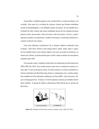 16
O que difere o trabalho proposto com o de Karl Sims é a forma do objeto a ser
evoluído. Este autor faz a evolução de criaturas virtuais que formam modeladas
através de paralelepípedos, com múltiplos pontos de junção. Já este trabalho faz a
evolução de robôs virtuais, que foram modeladas através de um conjunto de peças
prontas (chassi, processador, roda sem motor, roda com motor e sensor), o qual o
algoritmo genético irá determinar a melhor forma para a morfologia (hardware) e
controle (software) da criatura.
Uma outra diferença considerável são as funções objetivos utilizadas nesta
evolução. Karl Sims utilizou como função ﬁtness andar, nadar, pular e seguir.
Já este trabalho utiliza como função objetivo um custo associado ao hardware, ao
número de colisões, ao deslocamento para o robô e ainda ao número de marcadores
atendidos pelo robô.
Um reestudo sobre o trabalho de Karl Sims foi elaborado por Peter Krcah em
2007 (KRCAH, 2007). Esse estudo mostra como seria a evolução de criaturas vir-
tuais após 13 anos da pesquisa inicial. O estudo manteve os mesmos parâmetros e
técnicas utilizados por Karl Sims para efetuar a comparação com o cenário antigo.
Este trabalho foi feito utilizando a biblioteca de física ODE - Open Dynamics En-
gine na linguagem Java. A Figura 2.5 mostra algumas criaturas já evoluídas através
deste trabalho. A função de objetivo utilizada por Peter Krcah são as mesmas de
Karl Sims.
Figura 2.5: Trabalho de Peter Krcah criaturas evoluídas. Fonte: (KRCAH, 2007).
 