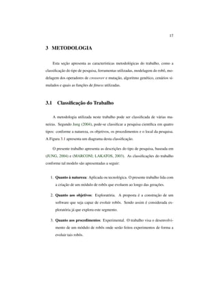 17
3 METODOLOGIA
Esta seção apresenta as características metodológicas do trabalho, como a
classiﬁcação do tipo de pesquisa, ferramentas utilizadas, modelagem do robô, mo-
delagem dos operadores de crossover e mutação, algoritmo genético, cenários si-
mulados e quais as funções de ﬁtness utilizadas.
3.1 Classiﬁcação do Trabalho
A metodologia utilizada neste trabalho pode ser classiﬁcada de várias ma-
neiras. Segundo Jung (2004), pode-se classiﬁcar a pesquisa cientíﬁca em quatro
tipos: conforme a natureza, os objetivos, os procedimentos e o local da pesquisa.
A Figura 3.1 apresenta um diagrama desta classiﬁcação.
O presente trabalho apresenta as descrições do tipo de pesquisa, baseada em
(JUNG, 2004) e (MARCONI; LAKATOS, 2003). As classiﬁcações do trabalho
conforme tal modelo são apresentadas a seguir:
1. Quanto à natureza: Aplicada ou tecnológica. O presente trabalho lida com
a criação de um módulo de robôs que evoluem ao longo das gerações.
2. Quanto aos objetivos: Exploratória. A proposta é a construção de um
software que seja capaz de evoluir robôs. Sendo assim é considerada ex-
ploratória já que explora este segmento.
3. Quanto aos procedimentos: Experimental. O trabalho visa o desenvolvi-
mento de um módulo de robôs onde serão feitos experimentos de forma a
evoluir tais robôs.
 