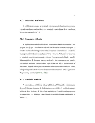 19
3.2.1 Plataforma de Robótica
O módulo de robótica a ser projetado e implementado funcionará como uma
extenção da plataforma GrubiBots. As principais características desta plataforma
são encontradas na Seção 2.4
3.2.2 Linguagem Utilizada
A linguagem de desenvolvimento do módulo de robótica evolutiva foi a lin-
guagem Java, já que a plataforma GrubiBots esta desenvolvida nesta linguagem. O
Java foi escolhida também por apresentar as seguintes características. Java é uma
linguagem distribuída através da licença GNU - General Public License e suporta
os principais conceitos de orientação a objetos. Favorece extensibilidade e reusabi-
lidade de código. É altamente portável, aplicações funcionam da mesma maneira
em qualquer ambiente completamente especiﬁcado, ou seja, é independente de
plataforma. Suporta aplicações concorrentes fazendo uso de multithreads. Possui
uma grande quantidade de recursos disponíveis através de suas APIs - Application
Programming Interface (DEITEL, 2010).
3.2.3 Biblioteca de Física
A construção do módulo vai utilizar a biblioteca ODE que foi especialmente
desenvolvida para simulação da dinâmica de corpos rígidos. A justiﬁcativa para a
utilização desta biblioteca de física é que a plataforma GrubiBots utiliza ela como
motor de física. As principais características desta biblioteca são encontradas na
Seção 2.5.
 