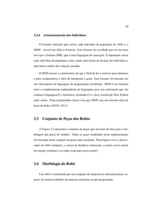 20
3.2.4 Armazenamento dos Indivíduos
O formato utilizado para salvar cada indivíduo da população de robôs é o
JSON - JavaScript Object Notation. Este formato foi escolhido por ser um mais
leve que o formato XML, que é uma linguagem de marcação. É importante salvar
cada indivíduo da população como sendo uma forma de backup dos indivíduos e
para futura análise das soluções geradas.
O JSON possui a característica de que é fácil de ler e escrever para humanos
e para computadores é fácil de interpretar e gerar. Este formato foi baseado em
um subconjunto da linguagem de programação JavaScript. JSON é em formato
texto e completamente independente de linguagem, pois usa convenções que são
comuns à linguagem C e familiares, incluindo C++, Java, JavaScript, Perl, Python
entre outras. Estas propriedades fazem com que JSON seja um formato ideal de
troca de dados (JSON, 2013).
3.3 Conjunto de Peças dos Robôs
A Figura 3.2 apresenta o conjunto de peças que serviram de base para a mo-
delagem das peças do módulo. Todas as peças modeladas nesta implementação
são baseadas neste conjunto de peças aqui mostrado. Nesta ﬁgura vê-se o proces-
sador do robô (Arduino), o sensor de distância (ultrasom), o motor (servo motor
de rotação contínua) e as rodas (roda para servo motor).
3.4 Morfologia do Robô
Um robô é constrituído por um conjunto de dispositivos eletromecânicos ca-
pazes de realizar trabalhos de maneira autônoma ou pré-programada.
 