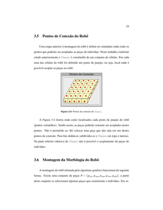 25
3.5 Pontos de Conexão do Robô
Uma etapa anterior à montagem do robô é deﬁnir no simulador onde estão os
pontos que poderão ser acopladas as peças do indivíduo. Neste trabalho conforme
citado anteriormente o Chassi é constituído de um conjunto de células. Em cada
uma das células do robô foi deﬁnido um ponto de junção, ou seja, local onde é
possível acoplar as peças no robô.
Figura 3.4: Pontos de conexão do Chassi.
A Figura 3.4 ilustra onde estão localizados cada ponto de junção do robô
(pontos vermelhos). Sendo assim, as peças poderão somente ser acopladas nestes
pontos. Não é permitido ao AG colocar uma peça que não seja em um destes
pontos de conexão. Para ﬁns didáticos subdividiu-se o Chassi em topo e laterais.
Na parte inferior (abaixo) do Chassi não é possível o acoplamento de peças do
indivíduo.
3.6 Montagem da Morfologia do Robô
A montagem do robô efetuada pelo algoritmo genético funcionará da seguinte
forma. Existe uma conjunto de peças P = {pchs, pcpu, prsm, prcm, psdd}, a partir
deste conjunto se selecionará algumas peças que constituirão o indivíduo. Em se-
 