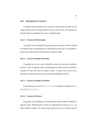 27
3.6.1 Operadores de Crossover
O operador de recombinação faz com que os descendentes recebam em seu
código genético parte do código genético do pai1 e parte do pai2. Em seguida, são
descritos todos os operadores de crossover implementados.
3.6.1.1 Crossover de Processador
A operação de recombinação de processador para constituir o ﬁlho é deﬁnida
da seguinte forma: primeiramente será selecionado um dos pais e em seguida pe-
gará o processador do pai selecionado para constituir o ﬁlho.
3.6.1.2 Crossover de Roda Sem Motor
O operador de crossover para a seleção das rodas sem motor para construção
do ﬁlho se fará da seguinte forma: primeiramente é criada uma lista contendo o
conjunto de rodas sem motor de ambos os pais. A seguir, itera-se pela lista e
seleciona-se uma roda de um dos pais com uma probabilidade de 50%.
3.6.1.3 Crossover de Roda Com Motor
O operador de crossover de Roda Com Motor é análogo ao operador de cros-
sover de Roda Sem Motor.
3.6.1.4 Crossover de Sensor
O operador de recombinação dos sensores para compor o ﬁlho foi deﬁnido da
seguinte forma: Primeiramente foi feito um mapeamento do topo do Chassi do
robô, conforme a Figura 3.6, a qual existem quatro setores e os sensores somente
 