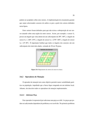 28
podem ser acoplados sobre estes setores. A implementação do cruzamento garante
que sejam selecionados sensores de ambos os pais a partir dos setores deﬁnidos
nesta ﬁgura.
Estes setores foram deﬁnidos para que não exista a sobreposição de um sen-
sor atuando sobre uma região de outro sensor. Assim, por exemplo, o sensor S1
possui um ângulo que vária dentro de um subconjunto de [90o,180o[, o ângulo do
sensor S2 ∈ [180o,270o[, o ângulo do sensor S3 ∈ [270o,360o[, o ângulo do sensor
S4 ∈ [0o,90o[. É importante lembrar que todos os ângulos dos sensores são um
subconjunto dos intervalos dados, variando de 30 em 30 graus.
Figura 3.6: Mapeamento de setores do sensor no chassi.
3.6.2 Operadores de Mutação
O operador de mutação tem como objetivo permitir maior variabilidade gené-
tica na população, impedindo que a busca ﬁque estagnada em um mínimo local.
Adiante, são descritos todos os operadores de mutação implementados.
3.6.2.1 Adicionar Peça
Este operador é responsável por adicionar uma peça ao robô. As peças que po-
dem ser adicionadas dependem do problema a ser resolvido. No primeiro problema
 