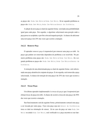 29
as peças são: Roda Sem Motor e Roda Com Motor. Já no segundo problema as
peças são: Roda Sem Motor, Roda Com Motor e Sensor de Distância.
A adição da nova peça se dará da seguinte forma: será dada uma probabilidade
igual para cada peça. Em seguida, o algoritmo selecionará uma posição onde a
peça possa se acopladar, e por ﬁm colocará naquela posição. A chance de adicionar
uma nova peça é de 25% das vezes que ocorrer a mutação.
3.6.2.2 Remover Peça
O operador remover peça é responsável por remover uma peça ao robô. As
peças que podem ser removidas dependem do problema a ser resolvido. No pri-
meiro problema estas peças são: Roda Sem Motor e Roda Com Motor. Já o se-
gundo problema as peças são: Roda Sem Motor, Roda Com Motor e Sensor de
Distância.
A remoção de uma determinada peça se dará da seguinte forma: será selecio-
nada uma peça aleatória do conjunto de peças. E em seguida, será removida a peça
selecionada. A chance de remoção de uma peça é de 25% das vezes que ocorrer a
mutação.
3.6.2.3 Trocar Peças
Um último operador implementado é o trocas de peças que é responsável por
efetuar trocas de peças do robô. A chance de ocorrer a troca de uma peça é de 50%
das vezes que ocorrer a mutação.
Seu funcionamento será da seguinte forma: primeiramente sorteará uma peça
a ser trocada por outra peça. Caso esta peça seja um Sensor de Distância a
troca se dará na orientação do sensor. Já no caso da peça ser uma Roda Sem
Motor ou ainda Roda Com Motor, será veriﬁcado se a peça encontra-se nas late-
 