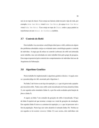 30
rais ou no topo do chassi. Caso esteja nas laterais então trocará o tipo de roda, por
exemplo, Roda Sem Motor virará Roda Com Motor, já a peça Roda Com Motor
virará Roda Sem Motor. Caso esteja no topo do Chassi então a peça poderá se
transformar em um Sensor de Distância também.
3.7 Controle do Robô
Este trabalho visa encontrar a morfologia ideal para o robô, embora em alguns
dos problemas abordados esteja-se evoluindo tanto a morfologia quanto o controle
do indivíduo. A etapa que dá enfase no controle (software) do robô será abstraída
neste trabalho, mas será abordada em outro trabalho feito pelo grupo de pesquisa.
Esta etapa responsável pelo controle dos comportamentos do indivíduo fará uso de
Arquitetura de Subsunção.
3.8 Algoritmo Genético
Neste trabalho foi implementado o algoritmo genético clássico. A seguir, tem-
se o pseudocódigo do AG, mostrado pelo Algoritmo 1.
Na linha 2 até 6 tem-se um laço de repetição para que irá gerar toda a popula-
ção inicial de robôs. Todos estes robôs serão inicializados de forma aleatória (linha
3), em seguida serão simulados (linha 4), e por ﬁm serão avaliados pela função de
ﬁtness (linha 5).
A seguir, na linha 7 um contador de gerações de robôs é inicializada. O laço
da linha 8 repetirá até que termine o tempo ou o total de gerações da simulação.
Em seguida (linha 9) tem-se a estrutura de repetição para que irá percorrer até o
ﬁm da população. Neste laço um valor aleatório é sorteado (linha 10). Veriﬁca-se
em seguida se irá ocorrer crossover (linha 11) caso ocorra, dois indivíduos são
 