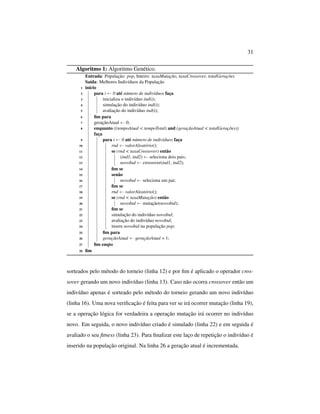 31
Algoritmo 1: Algoritmo Genético.
Entrada: População: pop, Inteiro: taxaMutação, taxaCrossover, totalGerações
Saída: Melhores Indivíduos da População
1 início
2 para i ← 0 até número de indivíduos faça
3 inicializa o indivíduo ind(i);
4 simulação do indivíduo ind(i);
5 avaliação do indivíduo ind(i);
6 ﬁm para
7 geraçãoAtual ← 0;
8 enquanto ((tempoAtual < tempoTotal) and (geraçãoAtual < totalGerações))
faça
9 para i ← 0 até número de indivíduos faça
10 rnd ← valorAleatório();
11 se (rnd < taxaCrossover) então
12 (ind1, ind2) ← seleciona dois pais;
13 novoInd ← crossover(ind1, ind2);
14 ﬁm se
15 senão
16 novoInd ← seleciona um pai;
17 ﬁm se
18 rnd ← valorAleatório();
19 se (rnd < taxaMutação) então
20 novoInd ← mutação(novoInd);
21 ﬁm se
22 simulação do indivíduo novoInd;
23 avaliação do indivíduo novoInd;
24 insere novoInd na população pop;
25 ﬁm para
26 geraçãoAtual ← geraçãoAtual + 1;
27 ﬁm enqto
28 ﬁm
sorteados pelo método do torneio (linha 12) e por ﬁm é aplicado o operador cros-
sover gerando um novo indivíduo (linha 13). Caso não ocorra crossover então um
indivíduo apenas é sorteado pelo método do torneio gerando um novo indivíduo
(linha 16). Uma nova veriﬁcação é feita para ver se irá ocorrer mutação (linha 19),
se a operação lógica for verdadeira a operação mutação irá ocorrer no indivíduo
novo. Em seguida, o novo indivíduo criado é simulado (linha 22) e em seguida é
avaliado o seu ﬁtness (linha 23). Para ﬁnalizar este laço de repetição o indivíduo é
inserido na população original. Na linha 26 a geração atual é incrementada.
 