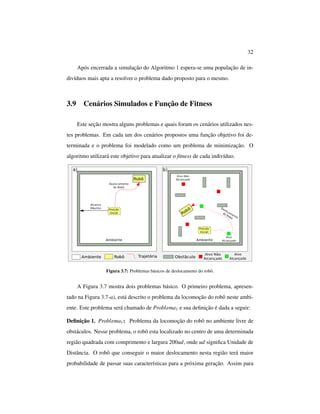 32
Após encerrada a simulação do Algoritmo 1 espera-se uma população de in-
divíduos mais apta a resolver o problema dado proposto para o mesmo.
3.9 Cenários Simulados e Função de Fitness
Este seção mostra alguns problemas e quais foram os cenários utilizados nes-
tes problemas. Em cada um dos cenários propostos uma função objetivo foi de-
terminada e o problema foi modelado como um problema de minimização. O
algoritmo utilizará este objetivo para atualizar o ﬁtness de cada indivíduo.
Figura 3.7: Problemas básicos de deslocamento do robô.
A Figura 3.7 mostra dois problemas básico. O primeiro problema, apresen-
tado na Figura 3.7-a), está descrito o problema da locomoção do robô neste ambi-
ente. Este problema será chamado de Problema1 e sua deﬁnição é dada a seguir:
Deﬁnição 1. Problema1: Problema da locomoção do robô no ambiente livre de
obstáculos. Nesse problema, o robô esta localizado no centro de uma determinada
região quadrada com comprimento e largura 200ud, onde ud signiﬁca Unidade de
Distância. O robô que conseguir o maior deslocamento nesta região terá maior
probabilidade de passar suas características para a próxima geração. Assim para
 
