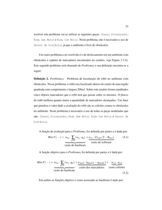 33
resolver este problema vai-se utilizar as seguintes peças: Chassi, Processador,
Roda Sem Motor e Roda Com Motor. Neste problema, não é necessário o uso de
Sensor de Distância, já que o ambiente é livre de obstáculos.
Um outro problema a ser resolvido é o de deslocamento em um ambiente com
obstáculos e captura de marcadores encontrados no cenário, veja Figura 3.7-b).
Este segundo problema será chamado de Problema2 e sua deﬁnição encontra-se a
seguir:
Deﬁnição 2. Problema2: Problema de locomoção do robô no ambiente com
obstáculos. Nesse problema, o robô esta localizado abaixo do centro de uma região
quadrada com comprimento e largura 200ud. Sobre este cenário foram espalhados
cinco objetos marcadores que o robô terá que passar sobre os mesmos. O ﬁtness
do robô melhora quanto maior a quantidade de marcadores alcançados. Um fator
que penaliza o valor dado a avaliação do robô são as colisões contra os obstáculos
no ambiente. Neste problema é necessário o uso de todas as peças modeladas que
são: Chassi, Processador, Roda Sem Motor, Roda Com Motor e Sensor de
Distância.
A função de avaliação para o Problema1 foi deﬁnida por partes e é dada por:
Min F(···) = whw · ∑
p∈P
(wp ·qp)
custo do hardware
+wsw ·(Clado/2−Rdesl)
custo do software
(3.1)
A função objetivo para o Problema2 foi deﬁnida por partes e é dada por:
Min F(···) = whw · ∑
p∈P
(wp ·qp)
custo do hardware
+wmark ·(qmarkT −qmarkC)
custo dos marcadores
+ wcol ·qcol
custo colisões
(3.2)
Em ambas as funções objetivo o custo associado ao hardware é dado por:
 
