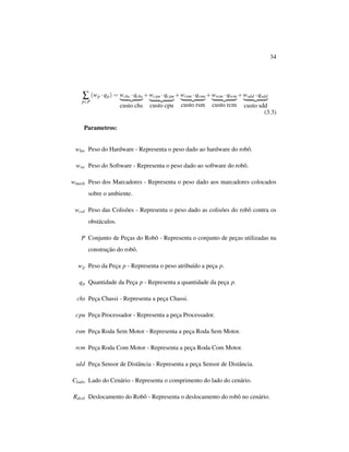 34
∑
p∈P
(wp ·qp) = wchs ·qchs
custo chs
+wcpu ·qcpu
custo cpu
+wrsm ·qrsm
custo rsm
+wrcm ·qrcm
custo rcm
+wsdd ·qsdd
custo sdd
(3.3)
Parametros:
whw Peso do Hardware - Representa o peso dado ao hardware do robô.
wsw Peso do Software - Representa o peso dado ao software do robô.
wmark Peso dos Marcadores - Representa o peso dado aos marcadores colocados
sobre o ambiente.
wcol Peso das Colisões - Representa o peso dado as colisões do robô contra os
obstáculos.
P Conjunto de Peças do Robô - Representa o conjunto de peças utilizadas na
construção do robô.
wp Peso da Peça p - Representa o peso atribuído a peça p.
qp Quantidade da Peça p - Representa a quantidade da peça p.
chs Peça Chassi - Representa a peça Chassi.
cpu Peça Processador - Representa a peça Processador.
rsm Peça Roda Sem Motor - Representa a peça Roda Sem Motor.
rcm Peça Roda Com Motor - Representa a peça Roda Com Motor.
sdd Peça Sensor de Distância - Representa a peça Sensor de Distância.
Clado Lado do Cenário - Representa o comprimento do lado do cenário.
Rdesl Deslocamento do Robô - Representa o deslocamento do robô no cenário.
 