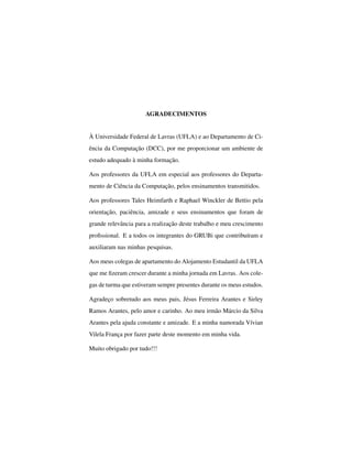AGRADECIMENTOS
À Universidade Federal de Lavras (UFLA) e ao Departamento de Ci-
ência da Computação (DCC), por me proporcionar um ambiente de
estudo adequado à minha formação.
Aos professores da UFLA em especial aos professores do Departa-
mento de Ciência da Computação, pelos ensinamentos transmitidos.
Aos professores Tales Heimfarth e Raphael Winckler de Bettio pela
orientação, paciência, amizade e seus ensinamentos que foram de
grande relevância para a realização deste trabalho e meu crescimento
proﬁssional. E a todos os integrantes do GRUBi que contribuíram e
auxiliaram nas minhas pesquisas.
Aos meus colegas de apartamento do Alojamento Estudantil da UFLA
que me ﬁzeram crescer durante a minha jornada em Lavras. Aos cole-
gas de turma que estiveram sempre presentes durante os meus estudos.
Agradeço sobretudo aos meus pais, Jésus Ferreira Arantes e Sirley
Ramos Arantes, pelo amor e carinho. Ao meu irmão Márcio da Silva
Arantes pela ajuda constante e amizade. E a minha namorada Vívian
Vilela França por fazer parte deste momento em minha vida.
Muito obrigado por tudo!!!
 