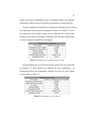 37
cutado em uma thread independente e por ser distribuído signiﬁca que diferentes
computadores podem executar um indivíduo representado um solução diferente.
Um único computador foi utilizado nos experimentos realizados para o Problema1.
As conﬁgurações básicas para este computador encontra-se na Tabela 3.4. Como
este experimento foi executado somente em um computador não se pode extrair
vantagens do fato dele ser distribuído. Entretanto nestes primeiros experimentos
se extraiu vantagens do paralelismo do programa.
Conﬁguração do Computador
Processador Intel(R) Core(TM) i3-2100
Frequência do Processador 3.1 GHz
Arquitetura do Processador 64 bits
Memória RAM 8 GB
Capacidade do HD 1 TB
Sistema Operacional (SO) Ubuntu 12.04
Arquitetura do SO 32 bits
Tabela 3.4: Conﬁgurações do computador utilizado nos testes.
O outro problema que foi resolvido (Problema2) utilizou um cluster para obter
os resultados. O cluster apresenta um conjunto com cinco computadores. As
conﬁgurações básicas dos computadores utilizados nos testes em cluster podem
ser encontrados na Tabela 3.5.
Conﬁguração do Cluster
Processador Intel(R) Core(TM) 2 Quad CPU Q8400
Frequência do Processador 2.66GHz
Arquitetura do Processador 64 bits
L2 Cache 4 MB
Memória RAM 4 GB
Capacidade do HD 320 GB
Sistema Operacional (SO) Ubuntu 13.04
Arquitetura do SO 32 bits
Tabela 3.5: Conﬁgurações do cluster utilizado
 