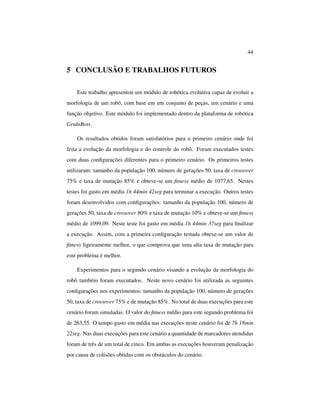 44
5 CONCLUSÃO E TRABALHOS FUTUROS
Este trabalho apresentou um módulo de robótica evolutiva capaz de evoluir a
morfologia de um robô, com base em um conjunto de peças, um cenário e uma
função objetivo. Este módulo foi implementado dentro da plataforma de robótica
GrubiBots.
Os resultados obtidos foram satisfatórios para o primeiro cenário onde foi
feita a evolução da morfologia e do controle do robô. Foram executados testes
com duas conﬁgurações diferentes para o primeiro cenário. Os primeiros testes
utilizaram: tamanho da população 100, número de gerações 50, taxa de crossover
75% e taxa de mutação 85% e obteve-se um ﬁtness médio de 1077,65. Nestes
testes foi gasto em média 1h 44min 42seg para terminar a execução. Outros testes
foram desenvolvidos com conﬁgurações: tamanho da população 100, número de
gerações 50, taxa de crossover 80% e taxa de mutação 10% e obteve-se um ﬁtness
médio de 1099,09. Neste teste foi gasto em média 1h 44min 37seg para ﬁnalizar
a execução. Assim, com a primeira conﬁguração testada obteve-se um valor de
ﬁtness ligeiramente melhor, o que comprova que uma alta taxa de mutação para
este problema é melhor.
Experimentos para o segundo cenário visando a evolução da morfologia do
robô também foram executados. Neste novo cenário foi utilizada as seguintes
conﬁgurações nos experimentos: tamanho da população 100, número de gerações
50, taxa de crossover 75% e de mutação 85%. No total de duas execuções para este
cenário foram simuladas. O valor do ﬁtness médio para este segundo problema foi
de 263,55. O tempo gasto em média nas execuções neste cenário foi de 7h 18min
22seg. Nas duas execuções para este cenário a quantidade de marcadores atendidas
foram de três de um total de cinco. Em ambas as execuções houveram penalização
por causa de colisões obtidas com os obstáculos do cenário.
 