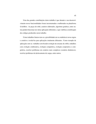 45
Uma das grandes contribuições deste trabalho é que durante o seu desenvol-
vimento novas funcionalidades foram incrementadas e melhoradas na plataforma
GrubiBots. As peças do robô, cenários elaborados, algoritmo genético, entre ou-
tras podem funcionar em várias aplicações diferentes, o que viabiliza a reutilização
dos códigos produzidos neste trabalho.
Como trabalhos futuros tem-se a possibilidade em se estabelecer novas regras
e cenários e evoluí-los para aplicações totalmente diferentes. Como exemplo de
aplicações tem-se: trabalhos envolvendo evolução de enxame de robôs, trabalhos
com evolução colaborativa, evolução competitiva, evolução cooperativa e com-
petitiva, resolver problemas em cenários mais complexos (cenários dinâmicos),
resolver problemas de deslocamento de cargas, entre outros.
 