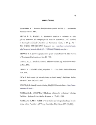 46
REFERÊNCIAS
BATURONE, A. O. Robotica: Manipuladores y robots moviles. [S.l.]: marbombo,
boixareu editores, 2001.
BENTO, E. P.; KAGAN, N. Algoritmos geneticos e variantes na solu-
ção de problemas de conﬁguração de redes de distribuição. SBA: Controle
e Automação Sociedade Brasileira de Automatica, scielo, v. 19, p. 302 –
315, 09 2008. ISSN 0103-1759. Disponível em: <http://www.scielo.br/scielo-
.php?script=sci arttext&pid=S0103-17592008000300006&nrm=iso>.
BROOKS, R. A. A robust layered control system for a mobile robot. IEEE Journal
of Robotics and Automation, v. 2, n. 10, 1986.
CARVALHO, A. Robotica Evolutiva. http://www2.icmc.usp.br/ simoes/web/au-
las/bio/, 2002.
DEITEL, P. J. Java TM : como programar. [S.l.]: São Paulo : Pearson Prentice
Hall, 2010.
DICK, P. Blade runner (do androids dream of electric sheep?). Publisher: Ballan-
tine Books, New York, USA, 1990.
ENGINE, O. D. Open Dynamics Engine. Mar 2013. Disponível em: <http://www-
.ode.org/ode.html>.
FLOREANO, D.; MONDADA, F. Hardware solutions for evolutionary robotics.
Publisher: Springer Verlag, Berlin, Germany, p. 137–151, 1998.
FLOREANO D., M. F.; NOLFI, S. Co-evolution and ontogenetic change in com-
peting robots. Publisher: MIT Press, Cambridge, MA, USA, p. 137–151, 2001.
 