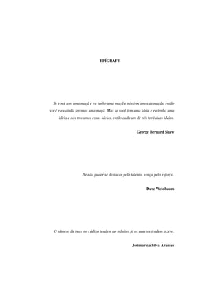 EPÍGRAFE
Se você tem uma maçã e eu tenho uma maçã e nós trocamos as maçãs, então
você e eu ainda teremos uma maçã. Mas se você tem uma ideia e eu tenho uma
ideia e nós trocamos essas ideias, então cada um de nós terá duas ideias.
George Bernard Shaw
Se não puder se destacar pelo talento, vença pelo esforço.
Dave Weinbaum
O número de bugs no código tendem ao inﬁnito, já os acertos tendem a zero.
Jesimar da Silva Arantes
 