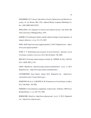 47
GOLDBERG, D. E. Genetic Algorithms in Search, Optimization and Machine Le-
arning. 1st. ed. Boston, MA, USA: Addison-Wesley Longman Publishing Co.,
Inc., 1989. ISBN 0201157675.
HOLLAND, J. H. Adaptation in Natural and Artiﬁcial Systems. Ann Arbor, MI,
USA: University of Michigan Press, 1975.
JAKOBI, N. Evolutionary robotics and the radical envelope of noise hypotesis. In
Adaptive Behavior, v. 6, p. 131–174, 1997.
JSON. JSON. http://www.json.org/json-pt.html, 12 2013. Disponível em: <http:/-
/www.json.org/json-pt.html>.
JUNG, C. F. Metodologia para pesquisa & desenvolvimento: aplicada a novas
tecnologias, produtos e processos. [S.l.]: Rio de Janeiro - RJ, 2004.
KRCAH, P. Evolving virtual creatures revisited. In: LIPSON, H. (Ed.). GECCO.
[S.l.]: ACM, 2007. p. 341.
LEGO. MindStorms. http://www.lego.com/en-us/mindstorms/: [s.n.], 11 2013.
Disponível em: <http://www.lego.com/en-us/mindstorms/>.
LYNXMOTION. Sumo Robots. Janeiro 2014. Disponível em: <http://www-
.lynxmotion.com/c-5-sumo-robots.aspx>.
MARCONI, M. de A.; LAKATOS, E. M. Fundamentos de metodologia cientíﬁca.
[S.l.]: São Paulo - SP, 2003.
PAREDIS, J. Coevolutionary computation. Artiﬁcial Life - Publisher: MIT Press/-
Bradford Books, v. 2, p. 355–375, 1996.
ROBOCORE. RoboCore. http://www.robocore.net/: [s.n.], 11 2013. Disponível
em: <http://www.robocore.net/>.
 