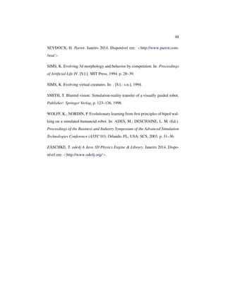 48
SEYDOUX, H. Parrot. Janeiro 2014. Disponível em: <http://www.parrot.com-
/usa/>.
SIMS, K. Evolving 3d morphology and behavior by competition. In: Proceedings
of Artiﬁcial Life IV. [S.l.]: MIT Press, 1994. p. 28–39.
SIMS, K. Evolving virtual creatures. In: . [S.l.: s.n.], 1994.
SMITH, T. Blurred vision: Simulation-reality transfer of a visually guided robot.
Publisher: Springer Verlag, p. 123–136, 1998.
WOLFF, K.; NORDIN, P. Evolutionary learning from ﬁrst principles of biped wal-
king on a simulated humanoid robot. In: ADES, M.; DESCHAINE, L. M. (Ed.).
Proceedings of the Business and Industry Symposium of the Advanced Simulation
Technologies Conference (ASTC’03). Orlando, FL, USA: SCS, 2003. p. 31–36.
ZÄSCHKE, T. ode4j A Java 3D Physics Engine & Library. Janeiro 2014. Dispo-
nível em: <http://www.ode4j.org/>.
 
