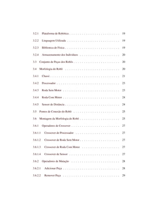 3.2.1 Plataforma de Robótica . . . . . . . . . . . . . . . . . . . . . . . . 19
3.2.2 Linguagem Utilizada . . . . . . . . . . . . . . . . . . . . . . . . . 19
3.2.3 Biblioteca de Física . . . . . . . . . . . . . . . . . . . . . . . . . . 19
3.2.4 Armazenamento dos Indivíduos . . . . . . . . . . . . . . . . . . . 20
3.3 Conjunto de Peças dos Robôs . . . . . . . . . . . . . . . . . . . . . . 20
3.4 Morfologia do Robô . . . . . . . . . . . . . . . . . . . . . . . . . . 20
3.4.1 Chassi . . . . . . . . . . . . . . . . . . . . . . . . . . . . . . . . . 21
3.4.2 Processador . . . . . . . . . . . . . . . . . . . . . . . . . . . . . . 23
3.4.3 Roda Sem Motor . . . . . . . . . . . . . . . . . . . . . . . . . . . 23
3.4.4 Roda Com Motor . . . . . . . . . . . . . . . . . . . . . . . . . . . 24
3.4.5 Sensor de Distância . . . . . . . . . . . . . . . . . . . . . . . . . . 24
3.5 Pontos de Conexão do Robô . . . . . . . . . . . . . . . . . . . . . . 25
3.6 Montagem da Morfologia do Robô . . . . . . . . . . . . . . . . . . . 25
3.6.1 Operadores de Crossover . . . . . . . . . . . . . . . . . . . . . . . 27
3.6.1.1 Crossover de Processador . . . . . . . . . . . . . . . . . . . . . 27
3.6.1.2 Crossover de Roda Sem Motor . . . . . . . . . . . . . . . . . . . 27
3.6.1.3 Crossover de Roda Com Motor . . . . . . . . . . . . . . . . . . 27
3.6.1.4 Crossover de Sensor . . . . . . . . . . . . . . . . . . . . . . . . 27
3.6.2 Operadores de Mutação . . . . . . . . . . . . . . . . . . . . . . . 28
3.6.2.1 Adicionar Peça . . . . . . . . . . . . . . . . . . . . . . . . . . . 28
3.6.2.2 Remover Peça . . . . . . . . . . . . . . . . . . . . . . . . . . . 29
 