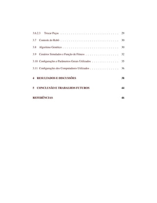3.6.2.3 Trocar Peças . . . . . . . . . . . . . . . . . . . . . . . . . . . . 29
3.7 Controle do Robô . . . . . . . . . . . . . . . . . . . . . . . . . . . . 30
3.8 Algoritmo Genético . . . . . . . . . . . . . . . . . . . . . . . . . . . 30
3.9 Cenários Simulados e Função de Fitness . . . . . . . . . . . . . . . . 32
3.10 Conﬁgurações e Parâmetros Gerais Utilizados . . . . . . . . . . . . . 35
3.11 Conﬁgurações dos Computadores Utilizados . . . . . . . . . . . . . . 36
4 RESULTADOS E DISCUSSÕES 38
5 CONCLUSÃO E TRABALHOS FUTUROS 44
REFERÊNCIAS 46
 
