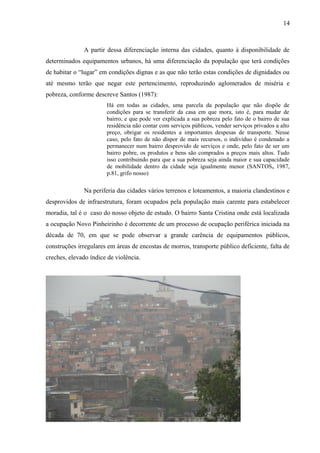 A partir dessa diferenciação interna das cidades, quanto à disponibilidade de
determinados equipamentos urbanos, há uma diferenciação da população que terá condições
de habitar o “lugar” em condições dignas e as que não terão estas condições de dignidades ou
até mesmo terão que negar este pertencimento, reproduzindo aglomerados de miséria e
pobreza, conforme descreve Santos (1987):
Há em todas as cidades, uma parcela da população que não dispõe de
condições para se transferir da casa em que mora, isto é, para mudar de
bairro, e que pode ver explicada a sua pobreza pelo fato de o bairro de sua
residência não contar com serviços públicos, vender serviços privados a alto
preço, obrigar os residentes a importantes despesas de transporte. Nesse
caso, pelo fato de não dispor de mais recursos, o individuo é condenado a
permanecer num bairro desprovido de serviços e onde, pelo fato de ser um
bairro pobre, os produtos e bens são comprados a preços mais altos. Tudo
isso contribuindo para que a sua pobreza seja ainda maior e sua capacidade
de mobilidade dentro da cidade seja igualmente menor (SANTOS, 1987,
p.81, grifo nosso)
Na periferia das cidades vários terrenos e loteamentos, a maioria clandestinos e
desprovidos de infraestrutura, foram ocupados pela população mais carente para estabelecer
moradia, tal é o caso do nosso objeto de estudo. O bairro Santa Cristina onde está localizada
a ocupação Novo Pinheirinho é decorrente de um processo de ocupação periférica iniciada na
década de 70, em que se pode observar a grande carência de equipamentos públicos,
construções irregulares em áreas de encostas de morros, transporte público deficiente, falta de
creches, elevado índice de violência.
14
 