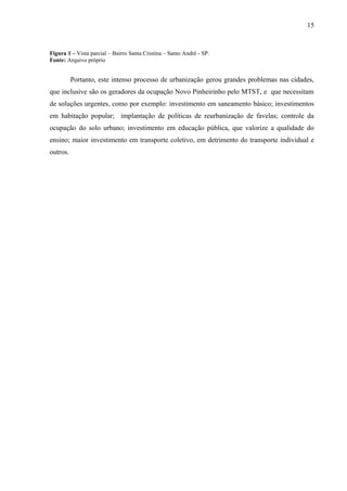 Figura 1 – Vista parcial – Bairro Santa Cristina – Santo André - SP.
Fonte: Arquivo próprio
Portanto, este intenso processo de urbanização gerou grandes problemas nas cidades,
que inclusive são os geradores da ocupação Novo Pinheirinho pelo MTST, e que necessitam
de soluções urgentes, como por exemplo: investimento em saneamento básico; investimentos
em habitação popular; implantação de políticas de reurbanização de favelas; controle da
ocupação do solo urbano; investimento em educação pública, que valorize a qualidade do
ensino; maior investimento em transporte coletivo, em detrimento do transporte individual e
outros.
15
 