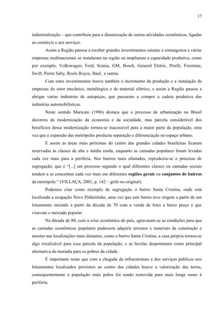 industrialização – que contribuiu para a dinamização de outras atividades econômicas, ligadas
ao comércio e aos serviços.
Assim a Região passou a receber grandes investimentos estatais e estrangeiros e várias
empresas multinacionais se instalaram na região ou ampliaram a capacidade produtiva, como
por exemplo, Volkswagen, Ford, Scania, GM, Bosch, General Eletric, Pirelli, Firestone,
Swift, Pierre Saby, Rools Royce, Basf, e outras.
Com estes investimentos houve também o incremento da produção e a instalação de
empresas do setor mecânico, metalúrgico e de material elétrico, e assim a Região passou a
abrigar várias indústrias de autopeças, que passaram a compor a cadeia produtiva das
indústrias automobilísticas.
Neste sentido Maricato (1996) destaca que o processo de urbanização no Brasil
decorreu da modernização da economia e da sociedade, mas parcela considerável dos
benefícios dessa modernização tornou-se inacessível para a maior parte da população, uma
vez que a expansão das metrópoles produziu separação e diferenciação no espaço urbano.
E assim as áreas mais próximas do centro das grandes cidades brasileiras ficaram
reservadas às classes de alta e média renda, enquanto as camadas populares foram levadas
cada vez mais para a periferia. Nos bairros mais afastados, reproduziu-se o processo de
segregação, que é “[...] um processo segundo o qual diferentes classes ou camadas sociais
tendem a se concentrar cada vez mais em diferentes regiões gerais ou conjuntos de bairros
da metrópole.” (VILLAÇA, 2001, p. 142 – grifo no original).
Podemos citar como exemplo de segregação o bairro Santa Cristina, onde está
localizada a ocupação Novo Pinheirinho, uma vez que este bairro teve origem a partir de um
loteamento iniciado a partir da década de 70 com a venda de lotes a baixo preço e que
visavam o mercado popular.
Na década de 80, com a crise econômica do país, agravaram-se as condições para que
as camadas econômicas populares pudessem adquirir terrenos e materiais de construção e
mesmo nas localizações mais distantes, como o bairro Santa Cristina, a casa própria tornou-se
algo irrealizável para essa parcela da população, e as favelas despontaram como principal
alternativa de moradia para os pobres da cidade.
É importante notar que com a chegada da infraestrutura e dos serviços públicos nos
loteamentos localizados próximos ao centro das cidades houve a valorização das terras,
consequentemente a população mais pobre foi sendo removida para mais longe rumo à
periferia.
17
 