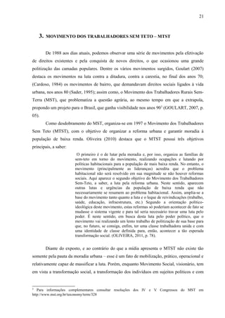 3. MOVIMENTO DOS TRABALHADORES SEM TETO – MTST
De 1988 aos dias atuais, podemos observar uma série de movimentos pela efetivação
de direitos existentes e pela conquista de novos direitos, o que ocasionou uma grande
politização das camadas populares. Dentre os vários movimentos surgidos, Goulart (2007)
destaca os movimentos na luta contra a ditadura, contra a carestia, no final dos anos 70;
(Cardoso, 1984) os movimentos de bairro, que demandavam direitos sociais ligados à vida
urbana, nos anos 80 (Sader, 1995); assim como, o Movimento dos Trabalhadores Rurais Sem-
Terra (MST), que problematiza a questão agrária, ao mesmo tempo em que a extrapola,
propondo um projeto para o Brasil, que ganha visibilidade nos anos 903
(GOULART, 2007, p.
05).
Como desdobramento do MST, organiza-se em 1997 o Movimento dos Trabalhadores
Sem Teto (MTST), com o objetivo de organizar a reforma urbana e garantir moradia à
população de baixa renda. Oliveira (2010) destaca que o MTST possui três objetivos
principais, a saber:
O primeiro é o de lutar pela moradia e, por isso, organiza as famílias de
sem-teto em torno do movimento, realizando ocupações e lutando por
políticas habitacionais para a população de mais baixa renda. No entanto, o
movimento (principalmente as lideranças) acredita que o problema
habitacional não será resolvido em sua magnitude se não houver reformas
sociais. Aqui aparece o segundo objetivo do Movimento dos Trabalhadores
Sem-Teto, a saber, a luta pela reforma urbana. Neste sentido, aparecem
outras lutas e urgências da população de baixa renda que não
necessariamente se resumem ao problema habitacional. Assim, amplia-se a
base do movimento tanto quanto a luta e o leque de reivindicações (trabalho,
saúde, educação, infraestrutura, etc.) Segundo a orientação político-
ideológica deste movimento, estas reformas só poderiam acontecer de fato se
mudasse o sistema vigente e para tal seria necessário travar uma luta pelo
poder. É neste sentido, em busca desta luta pelo poder político, que o
movimento vai realizando um lento trabalho de politização de sua base para
que, no futuro, se consiga, enfim, ter uma classe trabalhadora unida e com
uma identidade de classe definida para, então, acontecer a tão esperada
transformação social. (OLIVEIRA, 2011, p. 78).
Diante do exposto, e ao contrário do que a mídia apresenta o MTST não existe tão
somente pela pauta da moradia urbana – esse é um fato de mobilização, prático, operacional e
relativamente capaz de massificar a luta. Porém, enquanto Movimento Social, visionário, tem
em vista a transformação social, a transformação dos indivíduos em sujeitos políticos e com
3
Para informações complementares consultar resoluções dos IV e V Congressos do MST em
http://www.mst.org.br/taxonomy/term/328
21
 