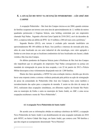 4. A ATUAÇÃO DO MTST NA OCUPAÇÃO PINHEIRINHO – SÃO JOSÉ DOS
CAMPOS
A ocupação Pinheirinho – São José dos Campos iniciou-se em 2004, quando centenas
de famílias ocuparam um terreno com uma área de aproximadamente de 1,1 milhão de metros
quadrados pertencente à Empresa Selecta, uma holding controlada por um empresário
chamado Naji Nahas . Segundo a Revista Carta Capital de 23/01/2012, em 6 de dezembro de
2011, a empresa tinha um débito de IPTU de 15 milhões e 200 mil reais com a prefeitura.7
Segundo Boulos (2012), este terreno é avaliado pelo mercado imobiliário em
aproximadamente R$ 180 milhões de Reais. Isso justifica o interesse do mercado pela área,
além de estar localizado em um setor industrial de alta tecnologia, com valor agregado e
limitar-se com áreas em que se localizam condomínios de luxo localizados em Jacareí, cidade
vizinha a São Jose dos Campos.
Os débitos pendentes da Empresa Selecta junto à Prefeitura de São José dos Campos
não impediram que os advogados do empresário Naji Nahas conseguissem na justiça um
mandado de reintegração de posse da área ocupada, e em 22 de janeiro de 2012 a Policia
Militar desocupou a área violentamente despejando mais de 1.200 famílias.
Diante dos fatos apontados, o MTST fez uma avaliação interna e decidiu que deveria
haver uma resposta contra a extrema violência praticada pela polícia na ação de reintegração
de posse da comunidade do Pinheirinho (São José dos Campos), bem como também o
recrudescimento das ações para a conquista de moradia. E assim no dia dois de março de
2012, realizaram duas ocupações simultâneas, em diferentes regiões da Grande São Paulo:
uma no município de Embu e outra no município de Santo André, no ABC e estas novas
ocupações receberam o nome de “Novo Pinheirinho”.
4.1 A ocupação Novo Pinheirinho de Santo André
De acordo com as informações obtidas no endereço eletrônico do MTST, a ocupação
Novo Pinheirinho de Santo André é um desdobramento de uma ocupação realizada em 2010
pelo MTST, no bairro Cidade São Jorge, em Santo André, que contava com 700 famílias e
que deu origem ao acampamento denominado “Nova Palestina”.
7
25
 