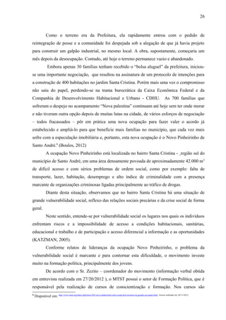 Como o terreno era da Prefeitura, ela rapidamente entrou com o pedido de
reintegração de posse e a comunidade foi despejada sob a alegação de que já havia projeto
para construir um galpão industrial, no mesmo local. A obra, supostamente, começaria um
mês depois da desocupação. Contudo, até hoje o terreno permanece vazio e abandonado.
Embora apenas 30 famílias tenham recebido o “bolsa aluguel” da prefeitura, iniciou-
se uma importante negociação, que resultou na assinatura de um protocolo de intenções para
a construção de 400 habitações no jardim Santa Cristina. Porém mais uma vez o compromisso
não saiu do papel, perdendo-se na trama burocrática da Caixa Econômica Federal e da
Companhia de Desenvolvimento Habitacional e Urbano - CDHU. As 700 famílias que
sofreram o despejo no acampamento “Nova palestina” continuam até hoje sem ter onde morar
e não tiveram outra opção depois de muitas lutas na cidade, de vários esforços de negociação
– todos fracassados – pôr em prática uma nova ocupação para fazer valer o acordo já
estabelecido e ampliá-lo para que beneficie mais famílias no município, que cada vez mais
sofre com a especulação imobiliária e, portanto, esta nova ocupação é o Novo Pinheirinho de
Santo André.8
(Boulos, 2012)
A ocupação Novo Pinheirinho está localizada no bairro Santa Cristina - região sul do
município de Santo André, em uma área densamente povoada de aproximadamente 42.000 m2
de difícil acesso e com sérios problemas de ordem social, como por exemplo: falta de
transporte, lazer, habitação, desemprego e alto índice de criminalidade com a presença
marcante de organizações criminosas ligadas principalmente ao tráfico de drogas.
Diante desta situação, observamos que no bairro Santa Cristina há uma situação de
grande vulnerabilidade social, reflexo das relações sociais precárias e da crise social de forma
geral.
Neste sentido, entende-se por vulnerabilidade social os lugares nos quais os indivíduos
enfrentam riscos e a impossibilidade de acesso a condições habitacionais, sanitárias,
educacional e trabalho e de participação e acesso diferencial a informação e as oportunidades
(KATZMAN, 2005).
Conforme relatos de lideranças da ocupação Novo Pinheirinho, o problema da
vulnerabilidade social é marcante e para contornar esta dificuldade, o movimento investe
muito na formação política, principalmente dos jovens.
De acordo com o Sr. Zezito – coordenador do movimento (informação verbal obtida
em entrevista realizada em 27/20/2012 ), o MTST possui o setor de Formação Política, que é
responsável pela realização de cursos de conscientização e formação. Nos cursos são
8
Disponível em: http://www.mtst.org/index.php/inicio/265-novo-pinheirinho-mtst-ocupa-dois-terrenos-na-grande-sao-paulo.html. Acesso realizado em; 05/11/2012.
26
 