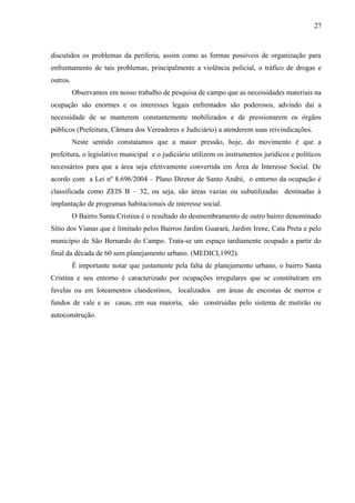 discutidos os problemas da periferia, assim como as formas possíveis de organização para
enfrentamento de tais problemas, principalmente a violência policial, o tráfico de drogas e
outros.
Observamos em nosso trabalho de pesquisa de campo que as necessidades materiais na
ocupação são enormes e os interesses legais enfrentados são poderosos, advindo daí a
necessidade de se manterem constantemente mobilizados e de pressionarem os órgãos
públicos (Prefeitura, Câmara dos Vereadores e Judiciário) a atenderem suas reivindicações.
Neste sentido constatamos que a maior pressão, hoje, do movimento é que a
prefeitura, o legislativo municipal e o judiciário utilizem os instrumentos jurídicos e políticos
necessários para que a área seja efetivamente convertida em Área de Interesse Social. De
acordo com a Lei nº 8.696/2004 – Plano Diretor de Santo André, o entorno da ocupação é
classificada como ZEIS B – 32, ou seja, são áreas vazias ou subutilizadas destinadas à
implantação de programas habitacionais de interesse social.
O Bairro Santa Cristina é o resultado do desmembramento de outro bairro denominado
Sítio dos Vianas que é limitado pelos Bairros Jardim Guarará, Jardim Irene, Cata Preta e pelo
município de São Bernardo do Campo. Trata-se um espaço tardiamente ocupado a partir do
final da década de 60 sem planejamento urbano. (MEDICI,1992).
É importante notar que justamente pela falta de planejamento urbano, o bairro Santa
Cristina e seu entorno é caracterizado por ocupações irregulares que se constituíram em
favelas ou em loteamentos clandestinos, localizados em áreas de encostas de morros e
fundos de vale e as casas, em sua maioria, são construídas pelo sistema de mutirão ou
autoconstrução.
27
 