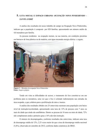 5. LUTA SOCIAL E ESPAÇO URBANO: OCUPAÇÃO NOVO PINHEIRINHO –
SANTO ANDRÉ
A análise dos resultados de nosso trabalho de campo na Ocupação Novo Pinheirinho,
indicam que a população é composta por 820 famílias, apresentando um número médio de
4,8 moradores por família.
As pessoas residentes na ocupação moram, na sua maioria, em condições precárias
em barracos de lona plástica ou de madeira, sem água encanada energia elétrica e esgoto.
Figura 3 – Moradias da ocupação Novo Pinheirinho
Fonte: Arquivo próprio
Tendo em vista as dificuldades de acesso, o tratamento do lixo constitui-se em um
problema para os moradores, uma vez que o lixo é coletado indiretamente nas entradas da
área ocupada, o que colabora para a proliferação de ratos e insetos.
A análise dos resultados obtidos em 25 entrevistas mostram uma população com baixo
nível de instrução/escolaridade, apresentando uma taxa de 12% de pessoas com 7 anos ou
mais de idade que ainda são analfabetas. Dentre as pessoas de 18 anos ou mais de idade, 72%
não completaram ainda o primeiro grau e 16% não têm instrução.
O número de desempregados, conforme resultados das entrevistas, indicam uma taxa
de desemprego média de 12%, 2,23 vezes maior do que a taxa de desemprego média nacional
(5,4%), observada em setembro de 2012, conforme dados estatísticos do IBGE.
28
 